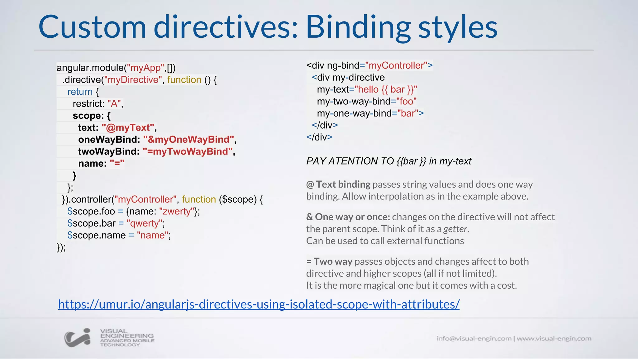 @ Text binding passes string values and does one way
binding. Allow interpolation as in the example above.
& One way or once: changes on the directive will not affect
the parent scope. Think of it as a getter.
Can be used to call external functions
= Two way passes objects and changes affect to both
directive and higher scopes (all if not limited).
It is the more magical one but it comes with a cost.
Custom directives: Binding styles
angular.module("myApp",[])
.directive("myDirective", function () {
return {
restrict: "A",
scope: {
text: "@myText",
oneWayBind: "&myOneWayBind",
twoWayBind: "=myTwoWayBind",
name: "="
}
};
}).controller("myController", function ($scope) {
$scope.foo = {name: "zwerty"};
$scope.bar = "qwerty";
$scope.name = "name";
});
<div ng-bind="myController">
<div my-directive
my-text="hello {{ bar }}"
my-two-way-bind="foo"
my-one-way-bind="bar">
</div>
</div>
PAY ATENTION TO {{bar }} in my-text
https://umur.io/angularjs-directives-using-isolated-scope-with-attributes/
 