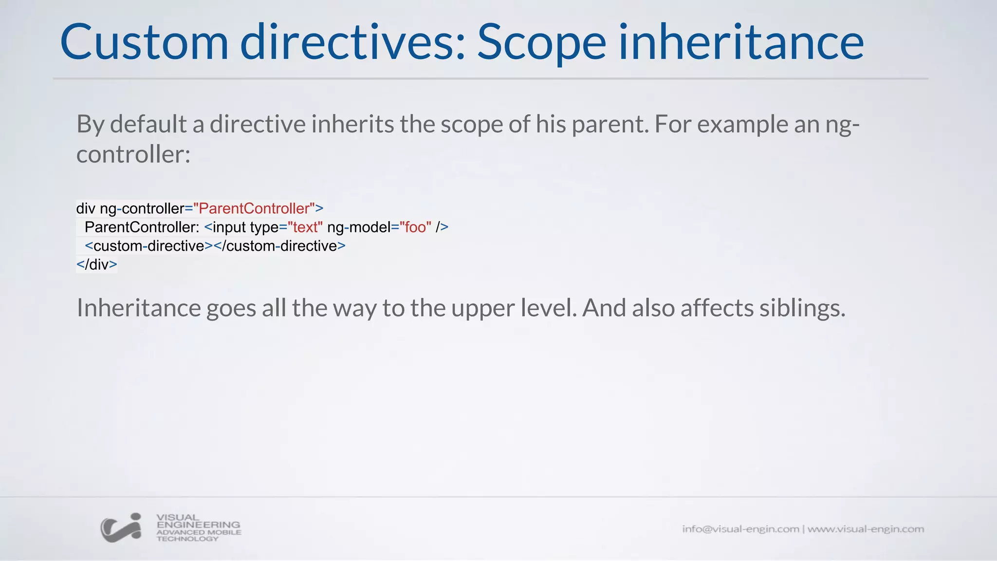 By default a directive inherits the scope of his parent. For example an ng-
controller:
div ng-controller="ParentController">
ParentController: <input type="text" ng-model="foo" />
<custom-directive></custom-directive>
</div>
Inheritance goes all the way to the upper level. And also affects siblings.
Custom directives: Scope inheritance
 