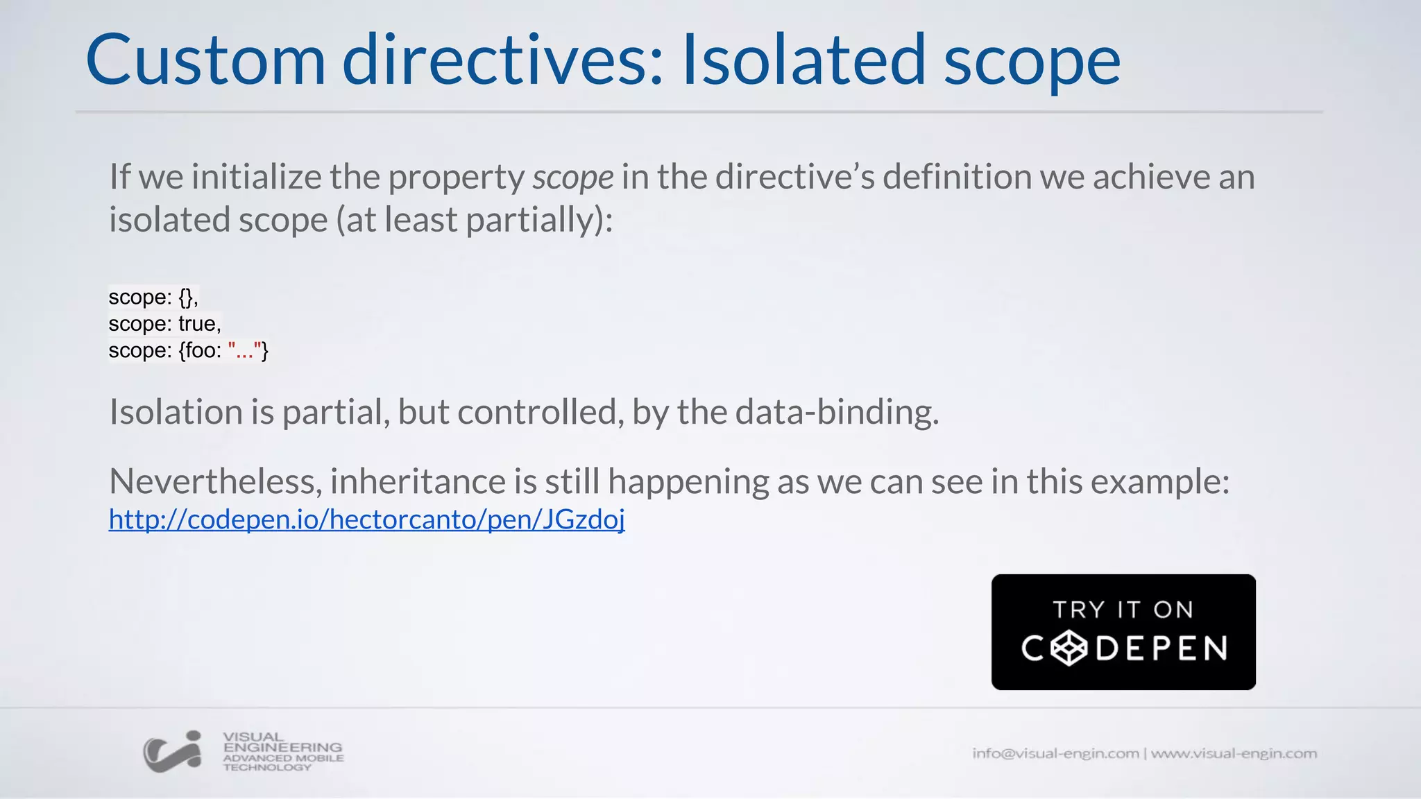 If we initialize the property scope in the directive’s definition we achieve an
isolated scope (at least partially):
scope: {},
scope: true,
scope: {foo: "..."}
Isolation is partial, but controlled, by the data-binding.
Nevertheless, inheritance is still happening as we can see in this example:
http://codepen.io/hectorcanto/pen/JGzdoj
Custom directives: Isolated scope
 