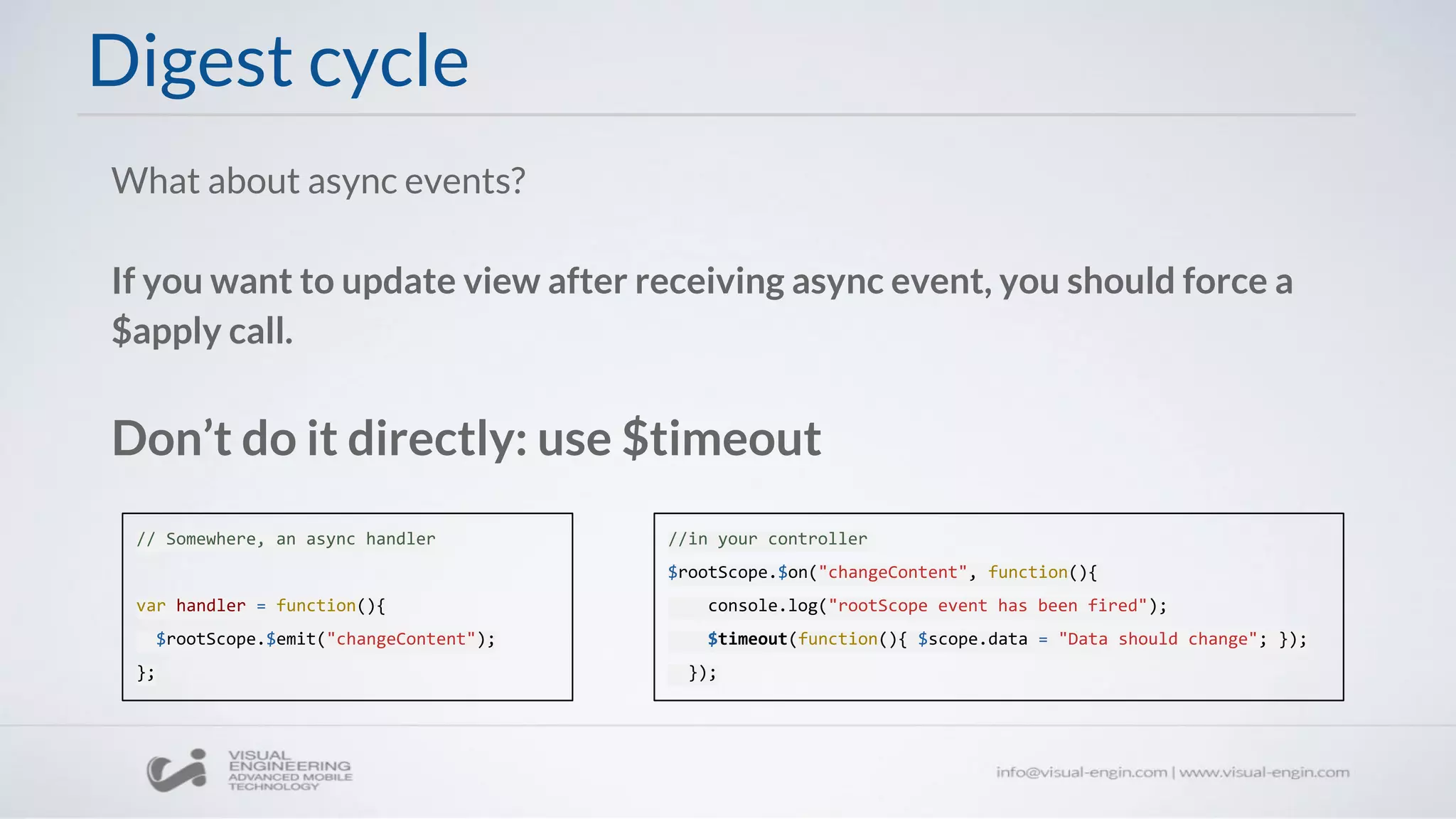 Digest cycle
What about async events?
If you want to update view after receiving async event, you should force a
$apply call.
Don’t do it directly: use $timeout
// Somewhere, an async handler
var handler = function(){
$rootScope.$emit("changeContent");
};
//in your controller
$rootScope.$on("changeContent", function(){
console.log("rootScope event has been fired");
$timeout(function(){ $scope.data = "Data should change"; });
});
 