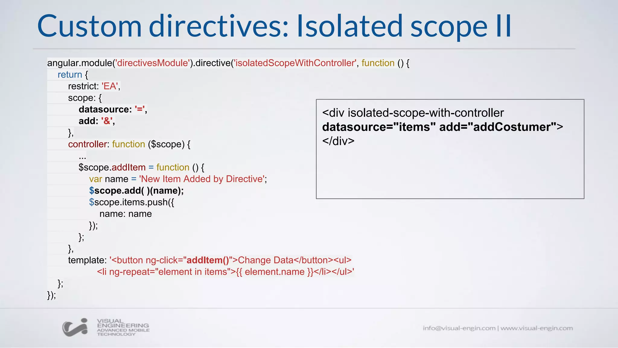 angular.module('directivesModule').directive('isolatedScopeWithController', function () {
return {
restrict: 'EA',
scope: {
datasource: '=',
add: '&',
},
controller: function ($scope) {
...
$scope.addItem = function () {
var name = 'New Item Added by Directive';
$scope.add( )(name);
$scope.items.push({
name: name
});
};
},
template: '<button ng-click="addItem()">Change Data</button><ul>
<li ng-repeat="element in items">{{ element.name }}</li></ul>'
};
});
Custom directives: Isolated scope II
<div isolated-scope-with-controller
datasource="items" add="addCostumer">
</div>
 