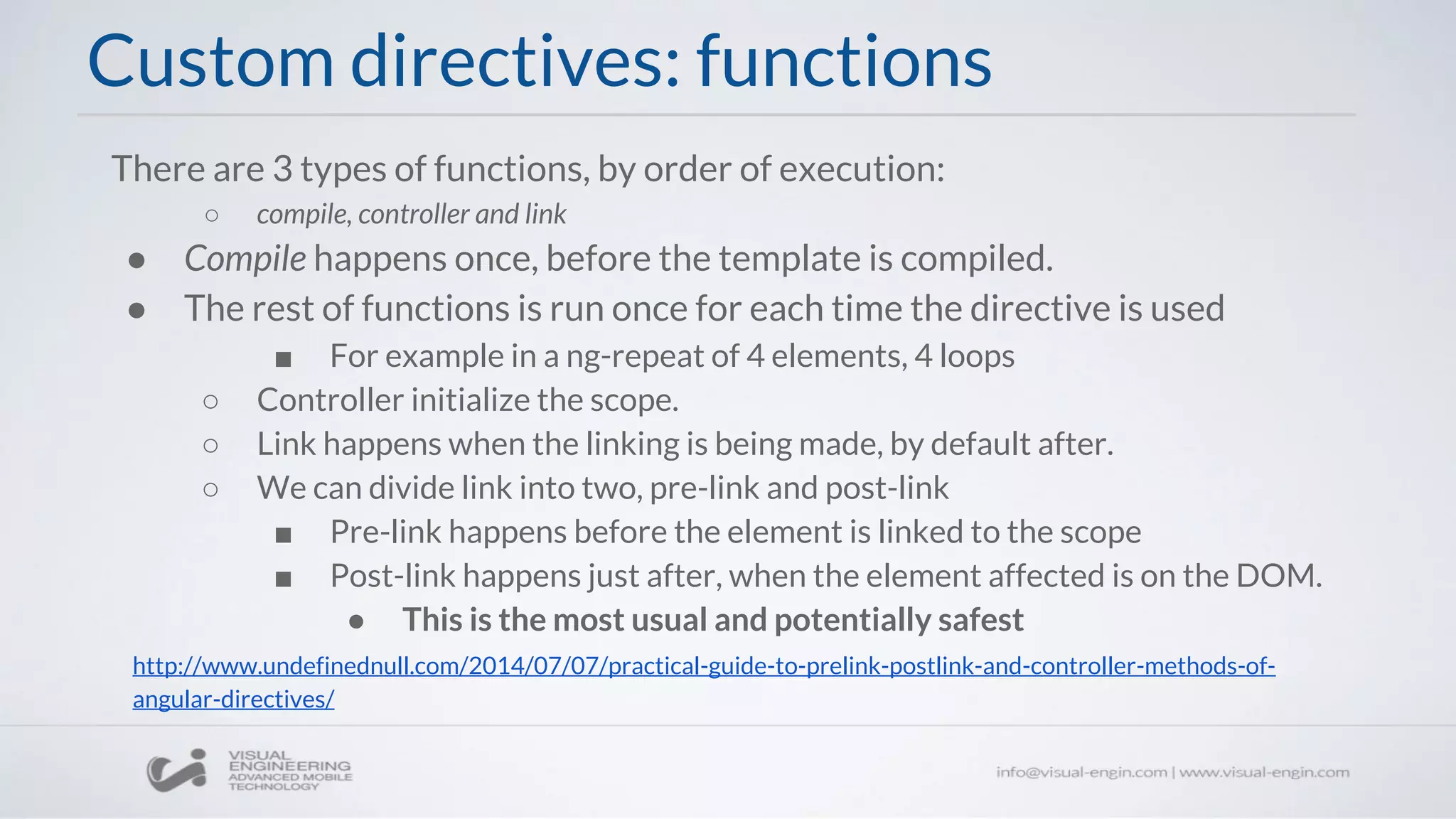 There are 3 types of functions, by order of execution:
○ compile, controller and link
● Compile happens once, before the template is compiled.
● The rest of functions is run once for each time the directive is used
■ For example in a ng-repeat of 4 elements, 4 loops
○ Controller initialize the scope.
○ Link happens when the linking is being made, by default after.
○ We can divide link into two, pre-link and post-link
■ Pre-link happens before the element is linked to the scope
■ Post-link happens just after, when the element affected is on the DOM.
● This is the most usual and potentially safest
Custom directives: functions
http://www.undefinednull.com/2014/07/07/practical-guide-to-prelink-postlink-and-controller-methods-of-
angular-directives/
 