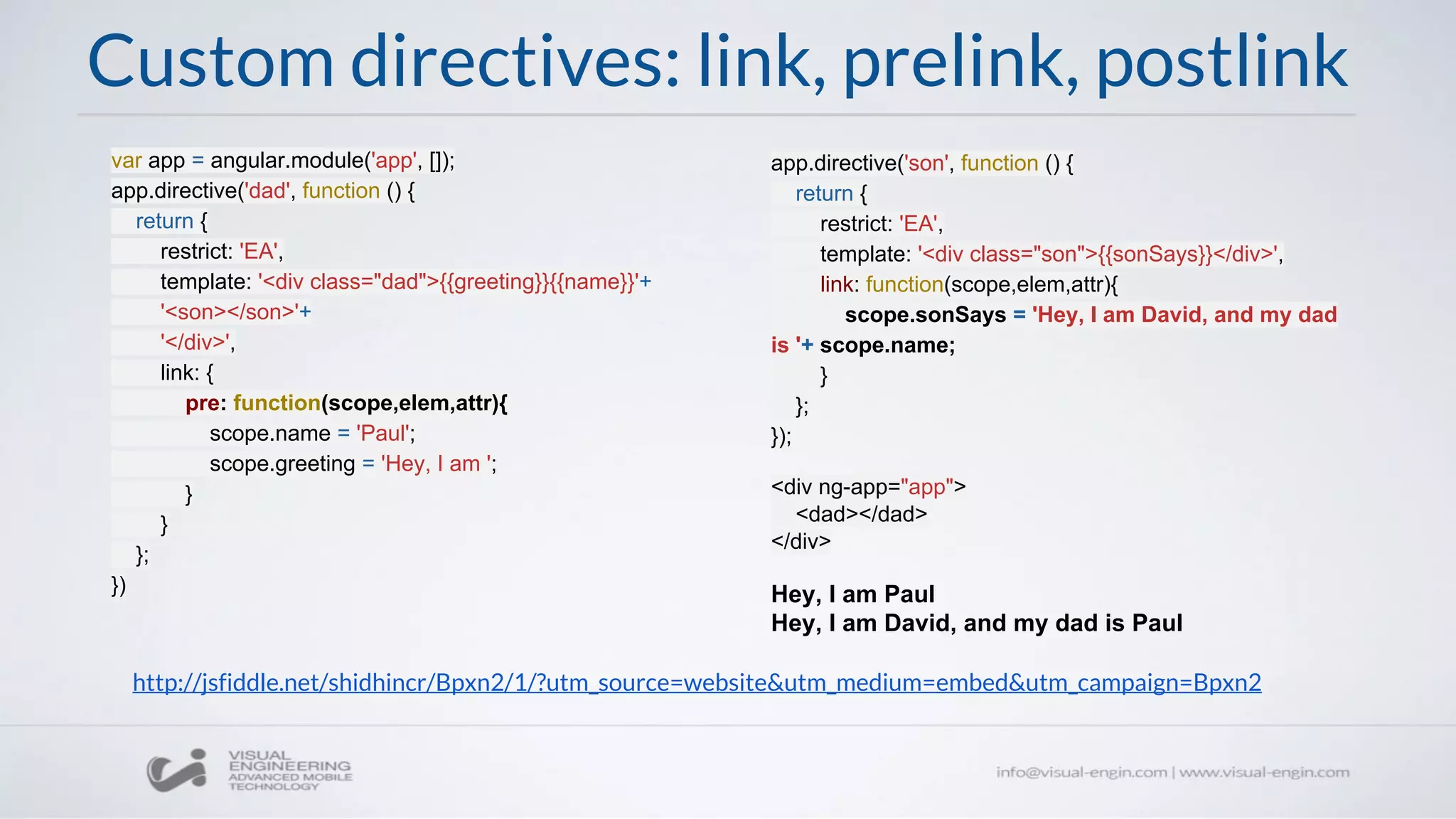 Custom directives: link, prelink, postlink
var app = angular.module('app', []);
app.directive('dad', function () {
return {
restrict: 'EA',
template: '<div class="dad">{{greeting}}{{name}}'+
'<son></son>'+
'</div>',
link: {
pre: function(scope,elem,attr){
scope.name = 'Paul';
scope.greeting = 'Hey, I am ';
}
}
};
})
app.directive('son', function () {
return {
restrict: 'EA',
template: '<div class="son">{{sonSays}}</div>',
link: function(scope,elem,attr){
scope.sonSays = 'Hey, I am David, and my dad
is '+ scope.name;
}
};
});
<div ng-app="app">
<dad></dad>
</div>
Hey, I am Paul
Hey, I am David, and my dad is Paul
http://jsfiddle.net/shidhincr/Bpxn2/1/?utm_source=website&utm_medium=embed&utm_campaign=Bpxn2
 