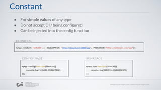 ● For simple values of any type
● Do not accept DI / being configured
● Can be injected into the config function
myApp.constant('SERVERS',{ DEVELOPMENT: "http://localhost:8080/app", PRODUCTION:"http://myDomain.com/app"});
Constant
myApp.config(function(SERVERS){
console.log(SERVERS.PRODUCTION);
});
myApp.run(function(SERVERS){
console.log(SERVERS.DEVELOPMENT);
})
Definition
CONFIG USAGE RUN USAGE
 