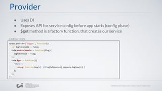 ● Uses DI
● Exposes API for service config before app starts (config phase)
● $get method is a factory function, that creates our service
myApp.provider('logger', function(){
var logToConsole = false;
this.enableConsole = function(flag){
logToConsole = flag;
};
this.$get = function(){
return {
debug: function(msg){ if(logToConsole){ console.log(msg);} }
};
};
})
Provider
Definition
 