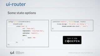 ui-router
Some state options
.config(function($stateProvider){
$stateProvider
.state('home', {
url: '/home.html',
templateUrl: 'views/home.html',
controller: 'HomeCtrl',
data:{
level: 'PRO'
}
});
});
.controller('HomeCtrl', function($scope, $state){
$scope.message = "Hi world!, you belong to " +
$state.current.data.level + " level";
})
 