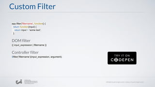 Custom Filter
app.filter('filtername', function() {
return function(input) {
return input + ‘some text’;
};
DOM filter
{{ input_expression | filtername }}
Controller filter
$filter(‘filtername’)(input_expression, argument);
 