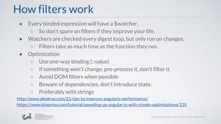 How filters work
● Every binded expression will have a $watcher.
○ So don’t spare on filters if they improve your life.
● Watchers are checked every digest loop, but only run on changes.
○ Filters take as much time as the function they run.
● Optimization
○ Use one-way binding (::value)
○ If something won’t change, pre-process it, don’t filter it.
○ Avoid DOM filters when possible
○ Beware of dependencies, don’t introduce state.
○ Preferably with strings
http://www.alexkras.com/11-tips-to-improve-angularjs-performance/
https://www.binpress.com/tutorial/speeding-up-angular-js-with-simple-optimizations/135
 