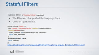 Stateful Filters
Typical case: {{ 'TRANSLATIONID' | translate }}
● The ID never changes but the language does.
● Used on ng-translate.
angular.module('myApp', [])
.filter('translate', ['translationService', function (translationService) {
function translate(input) {
chain_translated += translationService.getChain(input);
return chain_translated;
}
translate.$stateful = true;
return translate;
}]);
http://blog.thoughtram.io/angularjs/2014/11/19/exploring-angular-1.3-stateful-filters.html
 