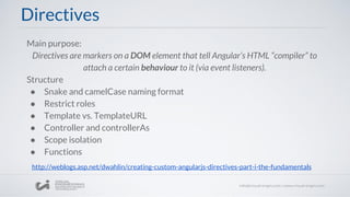 Directives
Main purpose:
Directives are markers on a DOM element that tell Angular’s HTML “compiler” to
attach a certain behaviour to it (via event listeners).
Structure
● Snake and camelCase naming format
● Restrict roles
● Template vs. TemplateURL
● Controller and controllerAs
● Scope isolation
● Functions
http://weblogs.asp.net/dwahlin/creating-custom-angularjs-directives-part-i-the-fundamentals
 