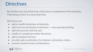 By intuition you may think that a directive is a component of the template.
That being correct, it is more than that.
Directives can :
● add or modify behaviour of elements
● add real-time dynamism to elements >> two way data binding
● add interactivity with the user
● modify or complement other directives
● add a complete element
● provide code reutilization, for instance: animations, styles ...
● connect elements data and behaviour
Directives
 