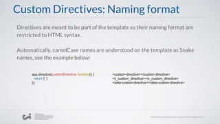 Custom Directives: Naming format
Directives are meant to be part of the template so their naming format are
restricted to HTML syntax.
Automatically, camelCase names are understood on the template as Snake
names, see the example below:
app.directive(customDirective, function() {
return { }
});
<custom-directive></custom directive>
<x_custom_directive></x_custom_directive>
<data:custom:directive></data:custom:directive>
 