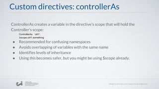 Custom directives: controllerAs
ControllerAs creates a variable in the directive’s scope that will hold the
Controller’s scope:
ControllerAs: ‘ctrl1’,
$scope.ctrl1.something
● Recommended for confusing namespaces
● Avoids overlapping of variables with the same name
● Identifies levels of inheritance
● Using this becomes safer, but you might be using $scope already.
 