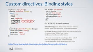 @ Text binding passes string values and does one way
binding. Allow interpolation as in the example above.
& One way or once: changes on the directive will not affect
the parent scope. Think of it as a getter.
Can be used to call external functions
= Two way passes objects and changes affect to both
directive and higher scopes (all if not limited).
It is the more magical one but it comes with a cost.
Custom directives: Binding styles
angular.module("myApp",[])
.directive("myDirective", function () {
return {
restrict: "A",
scope: {
text: "@myText",
oneWayBind: "&myOneWayBind",
twoWayBind: "=myTwoWayBind",
name: "="
}
};
}).controller("myController", function ($scope) {
$scope.foo = {name: "zwerty"};
$scope.bar = "qwerty";
$scope.name = "name";
});
<div ng-bind="myController">
<div my-directive
my-text="hello {{ bar }}"
my-two-way-bind="foo"
my-one-way-bind="bar">
</div>
</div>
PAY ATENTION TO {{bar }} in my-text
https://umur.io/angularjs-directives-using-isolated-scope-with-attributes/
 