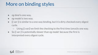 More on binding styles
● ng-bind is one way.
● ng-model is two way.
● {{ var }} is similar to a one way binding, but it is dirty checked every digest
cycle.
○ Using {{::var}} we limit the checking to the first time (once)is one way.
● So {{ var }} is potentially slower than ng-model because the first is
interpreted every digest cycle.
 