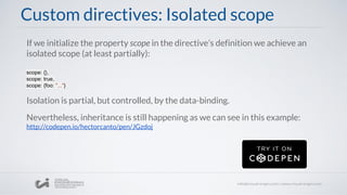 If we initialize the property scope in the directive’s definition we achieve an
isolated scope (at least partially):
scope: {},
scope: true,
scope: {foo: "..."}
Isolation is partial, but controlled, by the data-binding.
Nevertheless, inheritance is still happening as we can see in this example:
http://codepen.io/hectorcanto/pen/JGzdoj
Custom directives: Isolated scope
 