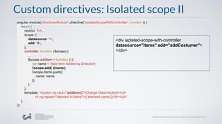 angular.module('directivesModule').directive('isolatedScopeWithController', function () {
return {
restrict: 'EA',
scope: {
datasource: '=',
add: '&',
},
controller: function ($scope) {
...
$scope.addItem = function () {
var name = 'New Item Added by Directive';
$scope.add( )(name);
$scope.items.push({
name: name
});
};
},
template: '<button ng-click="addItem()">Change Data</button><ul>
<li ng-repeat="element in items">{{ element.name }}</li></ul>'
};
});
Custom directives: Isolated scope II
<div isolated-scope-with-controller
datasource="items" add="addCostumer">
</div>
 