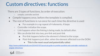 There are 3 types of functions, by order of execution:
○ compile, controller and link
● Compile happens once, before the template is compiled.
● The rest of functions is run once for each time the directive is used
■ For example in a ng-repeat of 4 elements, 4 loops
○ Controller initialize the scope.
○ Link happens when the linking is being made, by default after.
○ We can divide link into two, pre-link and post-link
■ Pre-link happens before the element is linked to the scope
■ Post-link happens just after, when the element affected is on the DOM.
● This is the most usual and potentially safest
Custom directives: functions
http://www.undefinednull.com/2014/07/07/practical-guide-to-prelink-postlink-and-controller-methods-of-
angular-directives/
 