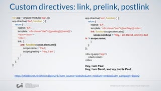 Custom directives: link, prelink, postlink
var app = angular.module('app', []);
app.directive('dad', function () {
return {
restrict: 'EA',
template: '<div class="dad">{{greeting}}{{name}}'+
'<son></son>'+
'</div>',
link: {
pre: function(scope,elem,attr){
scope.name = 'Paul';
scope.greeting = 'Hey, I am ';
}
}
};
})
app.directive('son', function () {
return {
restrict: 'EA',
template: '<div class="son">{{sonSays}}</div>',
link: function(scope,elem,attr){
scope.sonSays = 'Hey, I am David, and my dad
is '+ scope.name;
}
};
});
<div ng-app="app">
<dad></dad>
</div>
Hey, I am Paul
Hey, I am David, and my dad is Paul
http://jsfiddle.net/shidhincr/Bpxn2/1/?utm_source=website&utm_medium=embed&utm_campaign=Bpxn2
 