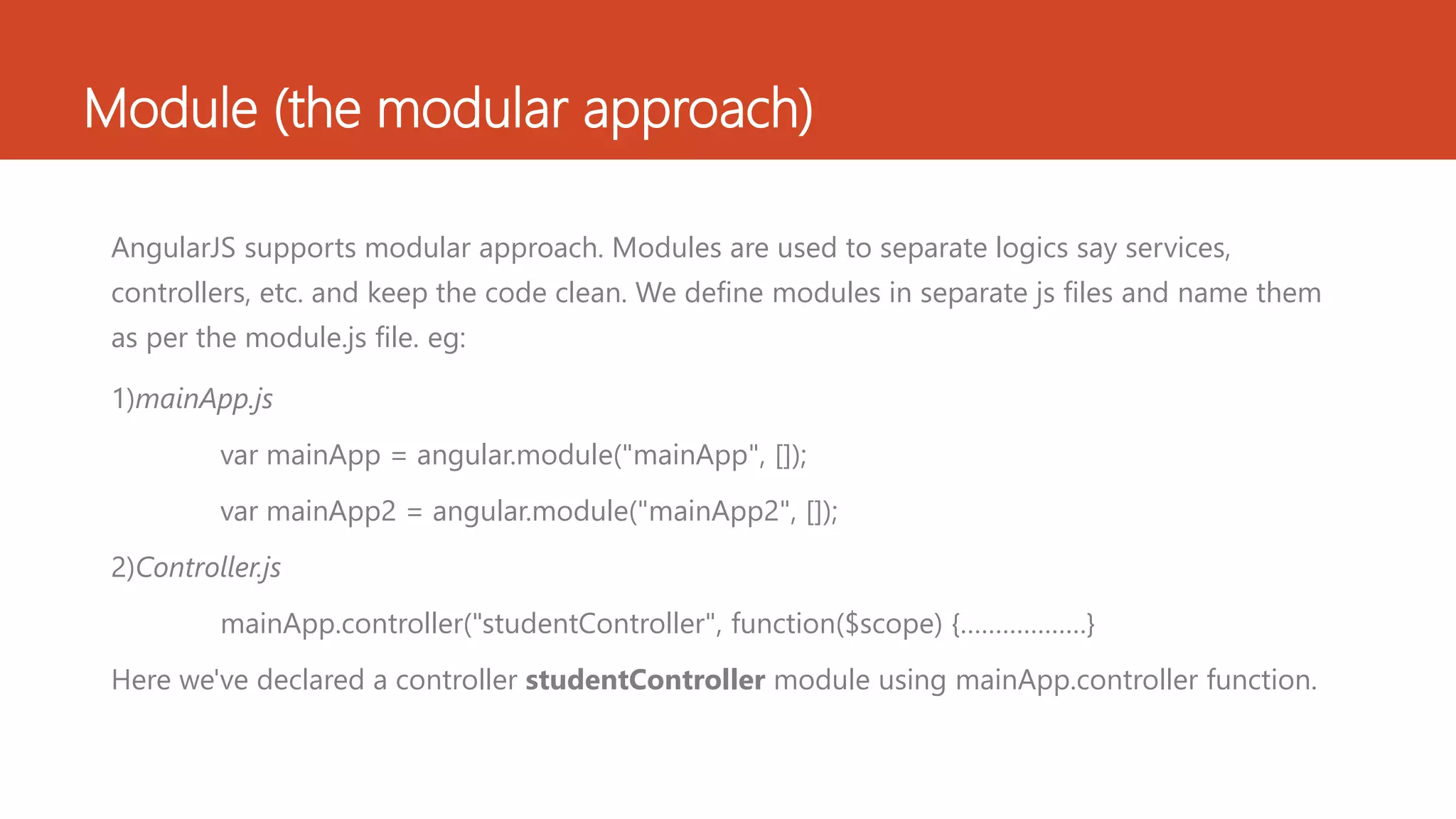 Module (the modular approach) AngularJS supports modular approach. Modules are used to separate logics say services, controllers, etc. and keep the code clean. We define modules in separate js files and name them as per the module.js file. eg: 1)mainApp.js var mainApp = angular.module("mainApp", []); var mainApp2 = angular.module("mainApp2", []); 2)Controller.js mainApp.controller("studentController", function($scope) {………………} Here we've declared a controller studentController module using mainApp.controller function. 