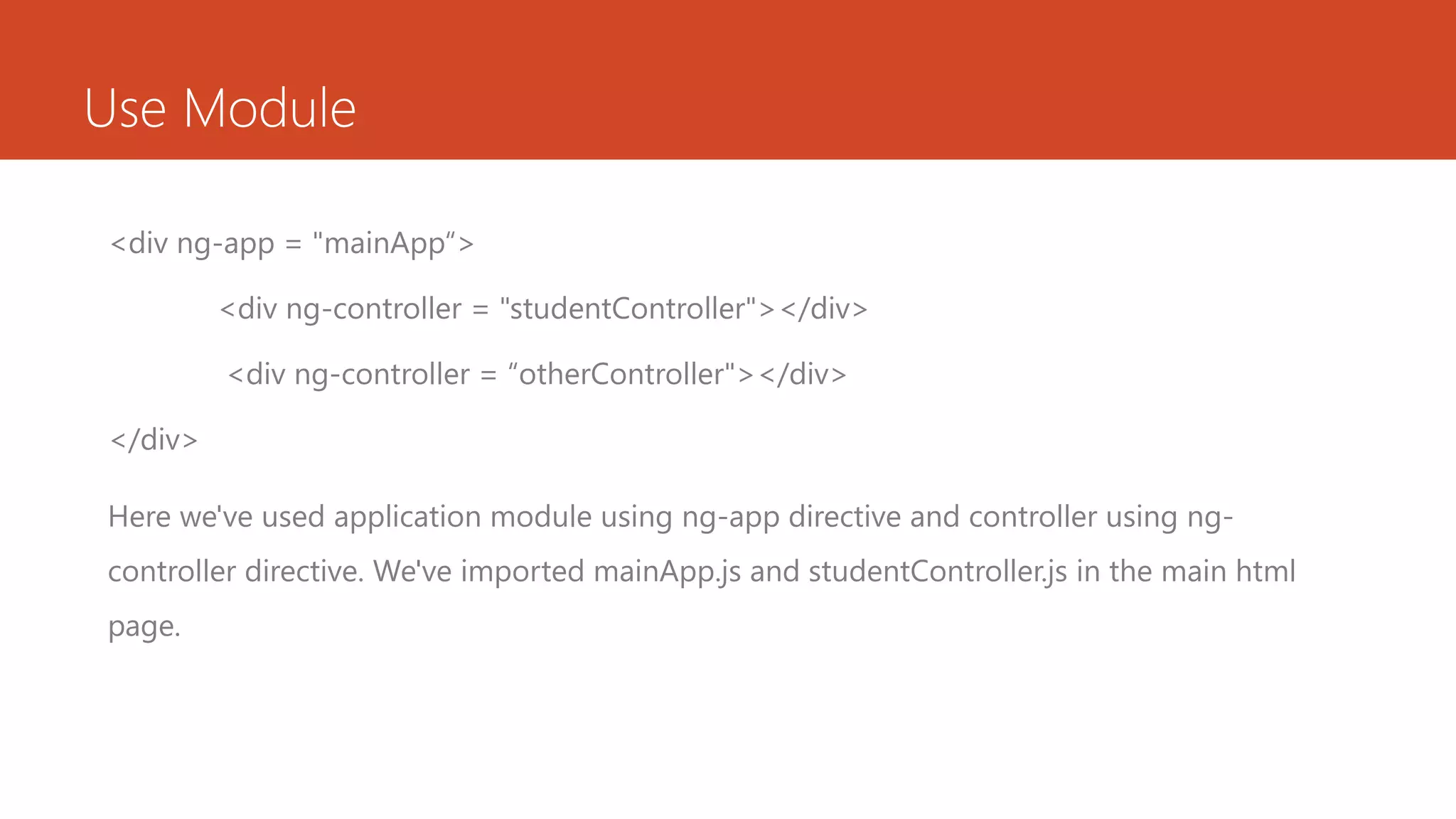 Use Module <div ng-app = "mainApp“> <div ng-controller = "studentController"></div> <div ng-controller = “otherController"></div> </div> Here we've used application module using ng-app directive and controller using ng- controller directive. We've imported mainApp.js and studentController.js in the main html page. 