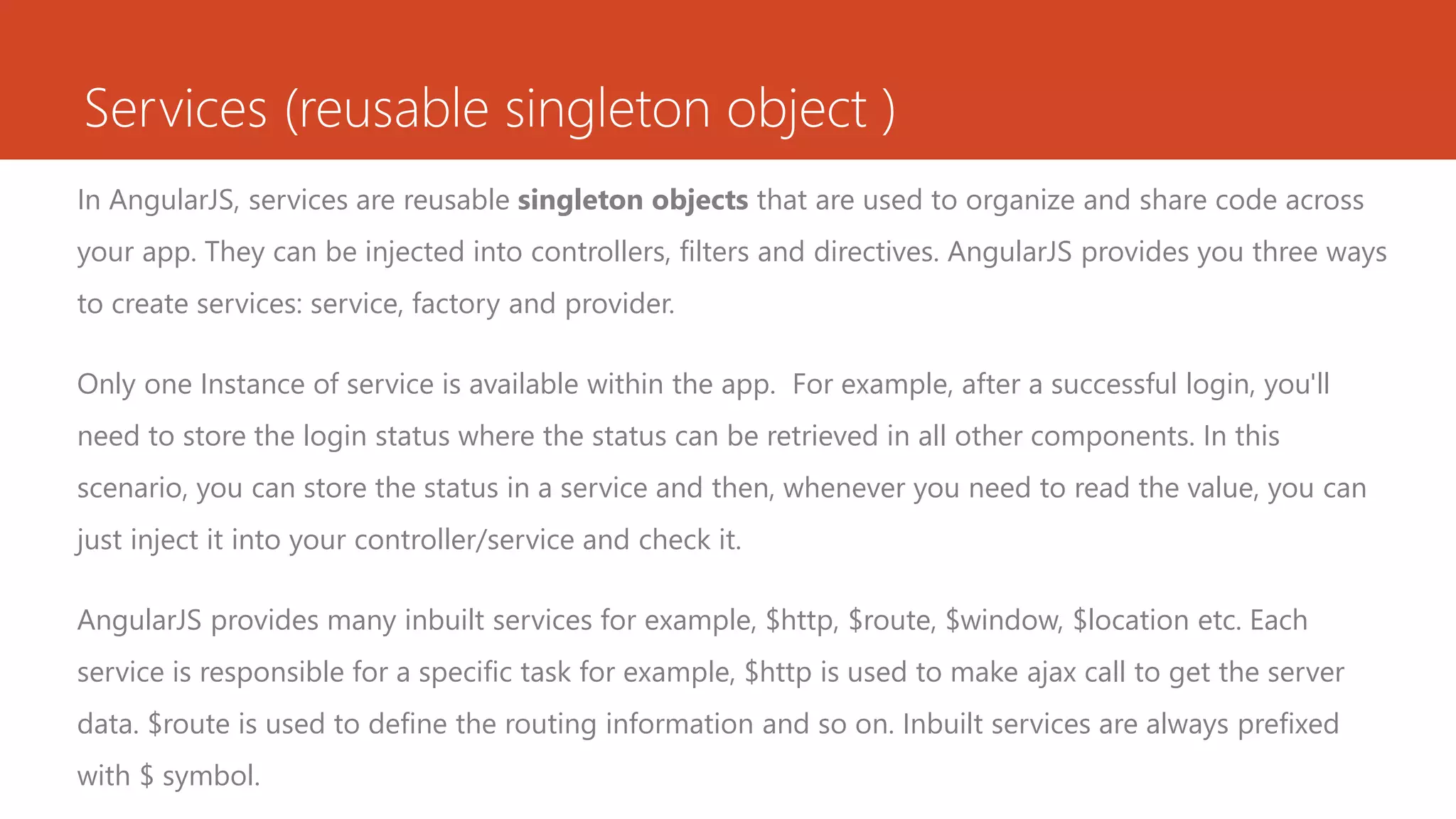 Services (reusable singleton object ) In AngularJS, services are reusable singleton objects that are used to organize and share code across your app. They can be injected into controllers, filters and directives. AngularJS provides you three ways to create services: service, factory and provider. Only one Instance of service is available within the app. For example, after a successful login, you'll need to store the login status where the status can be retrieved in all other components. In this scenario, you can store the status in a service and then, whenever you need to read the value, you can just inject it into your controller/service and check it. AngularJS provides many inbuilt services for example, $http, $route, $window, $location etc. Each service is responsible for a specific task for example, $http is used to make ajax call to get the server data. $route is used to define the routing information and so on. Inbuilt services are always prefixed with $ symbol. 