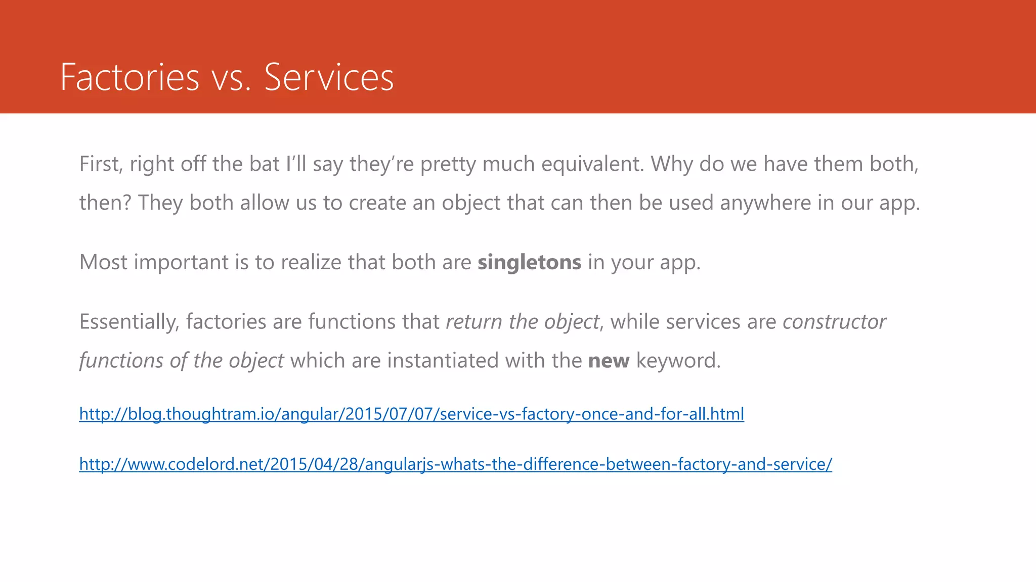 Factories vs. Services First, right off the bat I’ll say they’re pretty much equivalent. Why do we have them both, then? They both allow us to create an object that can then be used anywhere in our app. Most important is to realize that both are singletons in your app. Essentially, factories are functions that return the object, while services are constructor functions of the object which are instantiated with the new keyword. http://blog.thoughtram.io/angular/2015/07/07/service-vs-factory-once-and-for-all.html http://www.codelord.net/2015/04/28/angularjs-whats-the-difference-between-factory-and-service/ 