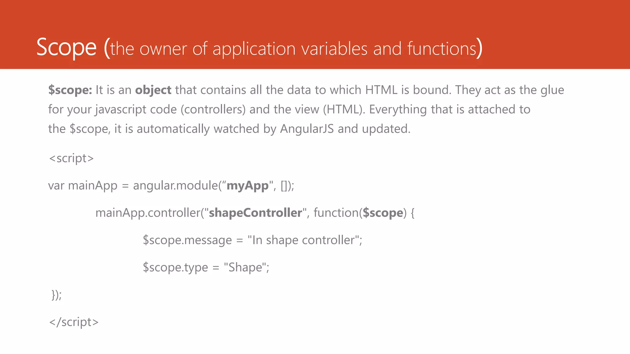 Scope (the owner of application variables and functions) $scope: It is an object that contains all the data to which HTML is bound. They act as the glue for your javascript code (controllers) and the view (HTML). Everything that is attached to the $scope, it is automatically watched by AngularJS and updated. <script> var mainApp = angular.module(“myApp", []); mainApp.controller("shapeController", function($scope) { $scope.message = "In shape controller"; $scope.type = "Shape"; }); </script> 