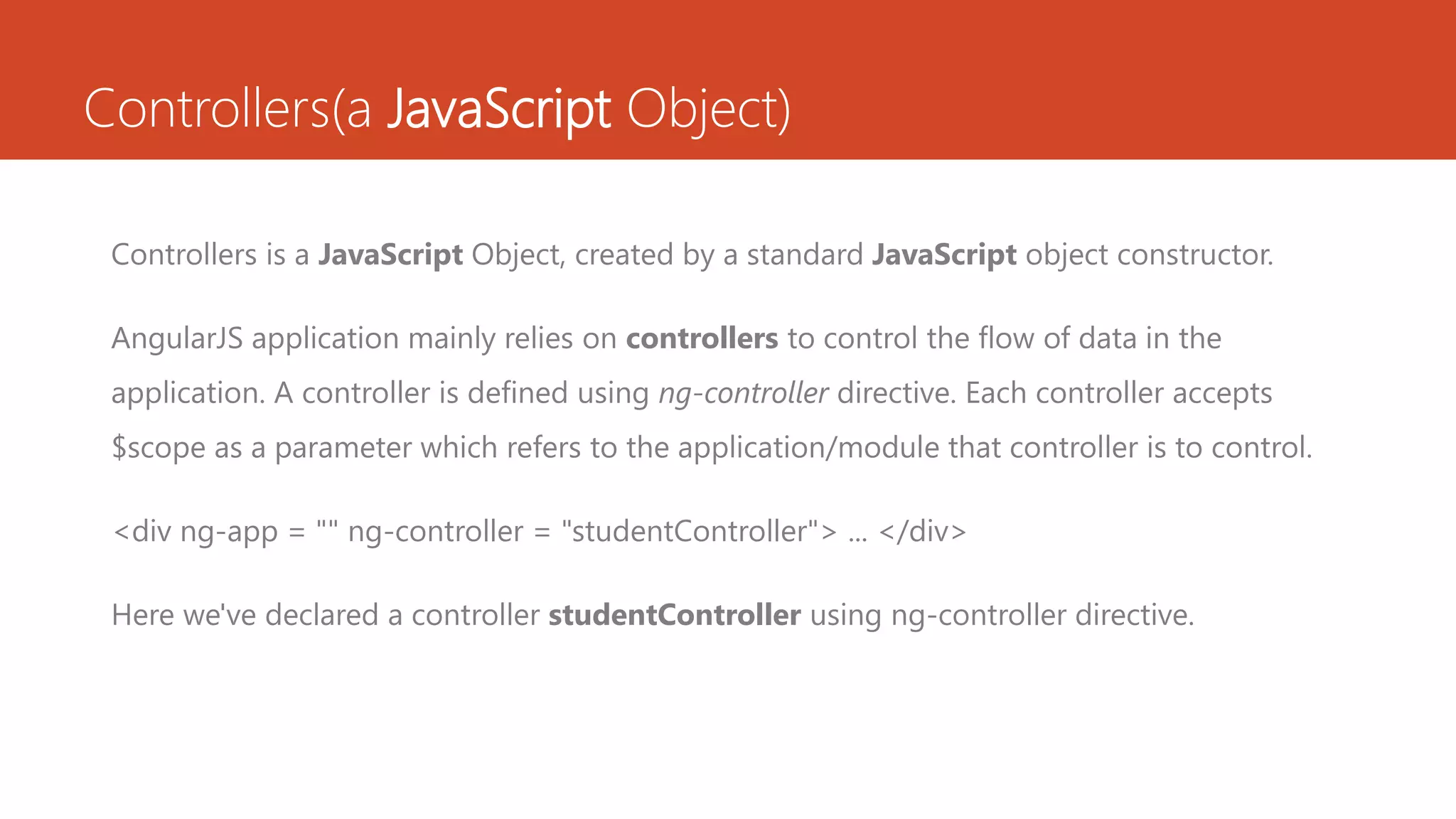 Controllers(a JavaScript Object) Controllers is a JavaScript Object, created by a standard JavaScript object constructor. AngularJS application mainly relies on controllers to control the flow of data in the application. A controller is defined using ng-controller directive. Each controller accepts $scope as a parameter which refers to the application/module that controller is to control. <div ng-app = "" ng-controller = "studentController"> ... </div> Here we've declared a controller studentController using ng-controller directive. 