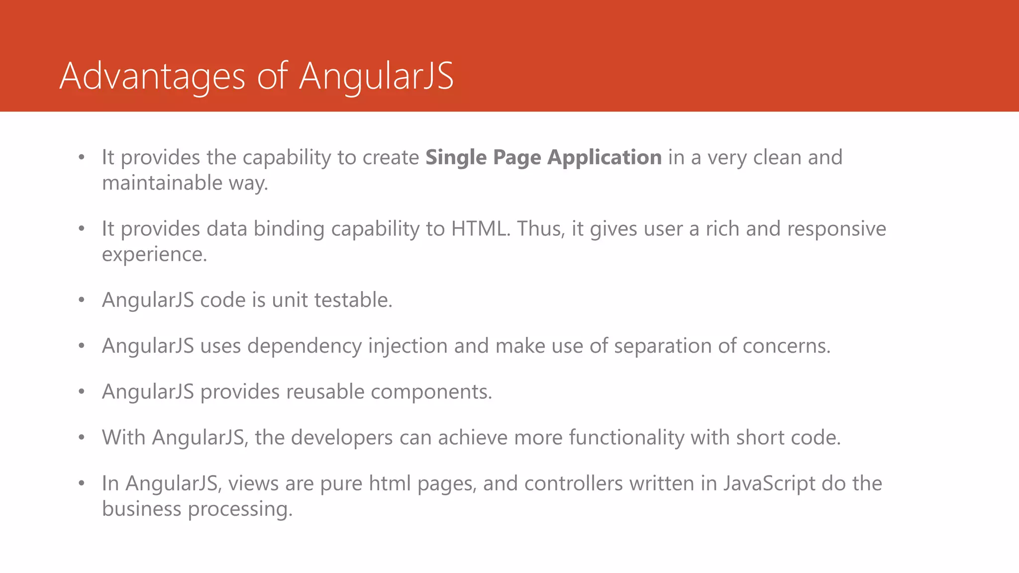 Advantages of AngularJS • It provides the capability to create Single Page Application in a very clean and maintainable way. • It provides data binding capability to HTML. Thus, it gives user a rich and responsive experience. • AngularJS code is unit testable. • AngularJS uses dependency injection and make use of separation of concerns. • AngularJS provides reusable components. • With AngularJS, the developers can achieve more functionality with short code. • In AngularJS, views are pure html pages, and controllers written in JavaScript do the business processing. 