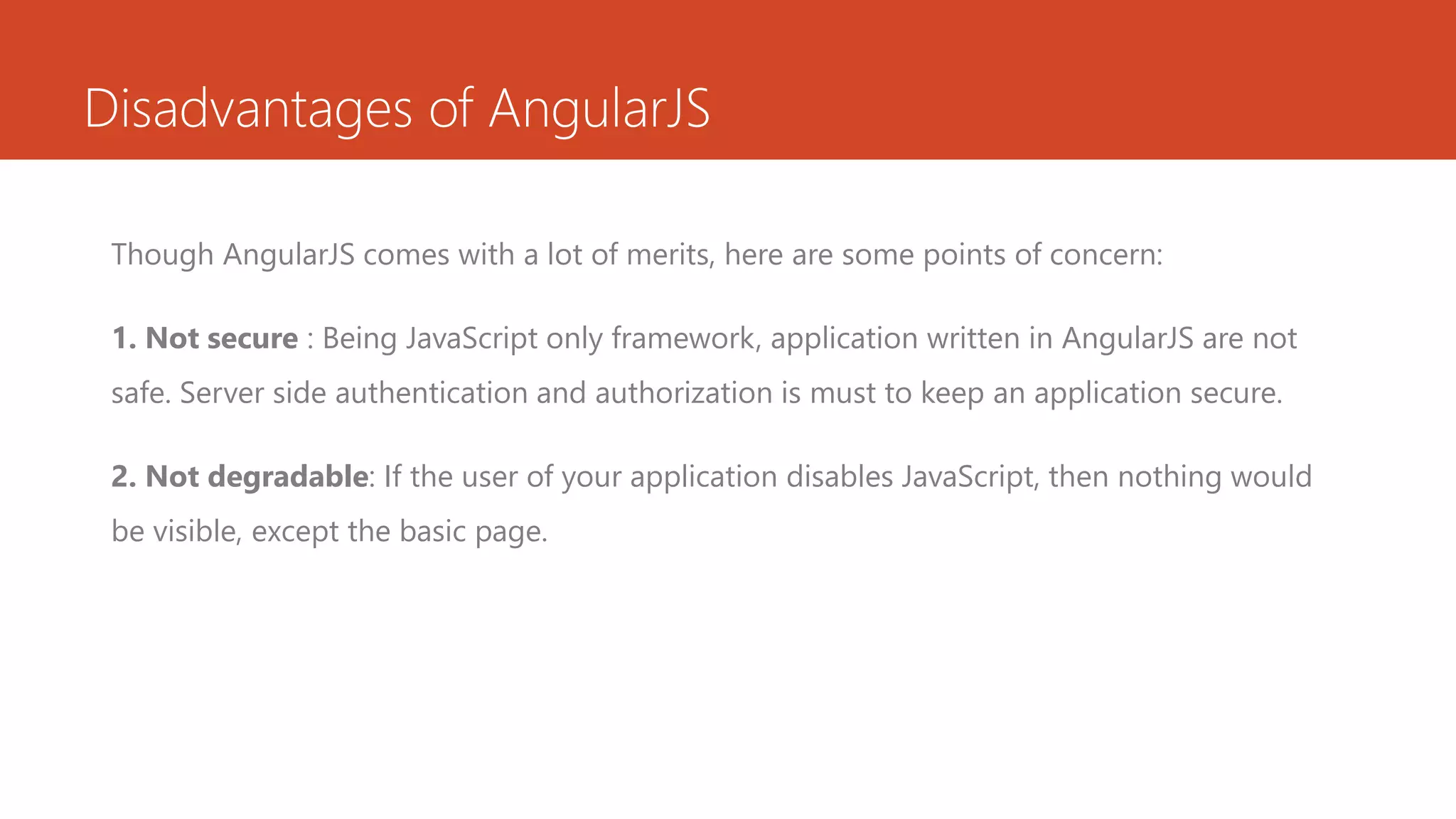 Disadvantages of AngularJS Though AngularJS comes with a lot of merits, here are some points of concern: 1. Not secure : Being JavaScript only framework, application written in AngularJS are not safe. Server side authentication and authorization is must to keep an application secure. 2. Not degradable: If the user of your application disables JavaScript, then nothing would be visible, except the basic page. 