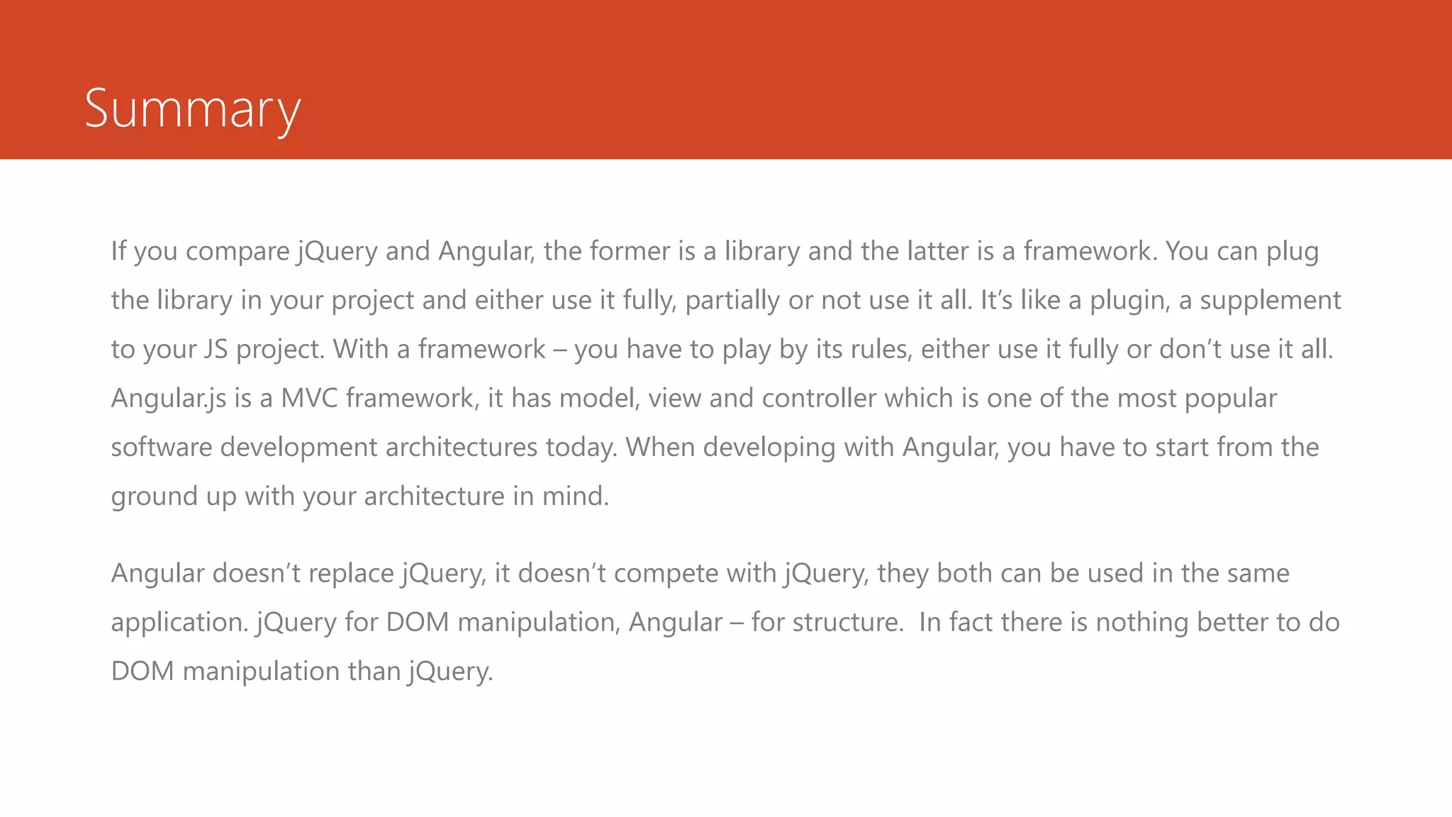Summary If you compare jQuery and Angular, the former is a library and the latter is a framework. You can plug the library in your project and either use it fully, partially or not use it all. It’s like a plugin, a supplement to your JS project. With a framework – you have to play by its rules, either use it fully or don’t use it all. Angular.js is a MVC framework, it has model, view and controller which is one of the most popular software development architectures today. When developing with Angular, you have to start from the ground up with your architecture in mind. Angular doesn’t replace jQuery, it doesn’t compete with jQuery, they both can be used in the same application. jQuery for DOM manipulation, Angular – for structure. In fact there is nothing better to do DOM manipulation than jQuery. 