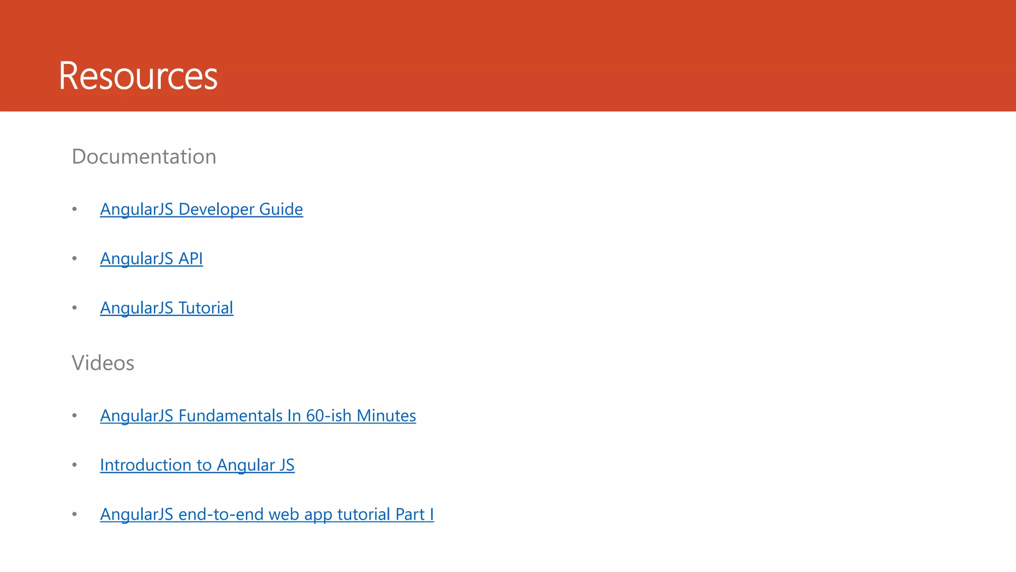 Resources Documentation • AngularJS Developer Guide • AngularJS API • AngularJS Tutorial Videos • AngularJS Fundamentals In 60-ish Minutes • Introduction to Angular JS • AngularJS end-to-end web app tutorial Part I 