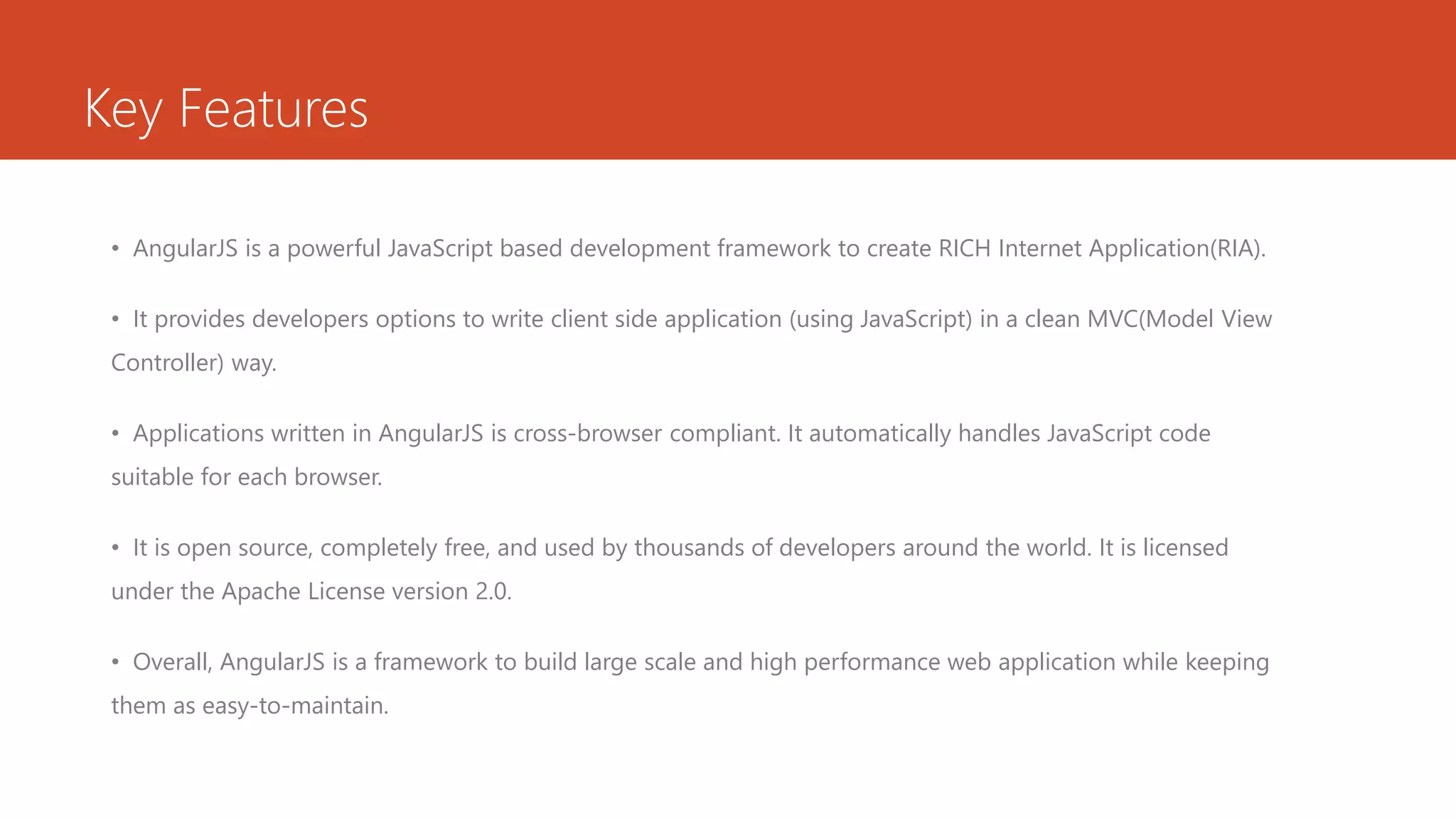 Key Features • AngularJS is a powerful JavaScript based development framework to create RICH Internet Application(RIA). • It provides developers options to write client side application (using JavaScript) in a clean MVC(Model View Controller) way. • Applications written in AngularJS is cross-browser compliant. It automatically handles JavaScript code suitable for each browser. • It is open source, completely free, and used by thousands of developers around the world. It is licensed under the Apache License version 2.0. • Overall, AngularJS is a framework to build large scale and high performance web application while keeping them as easy-to-maintain. 