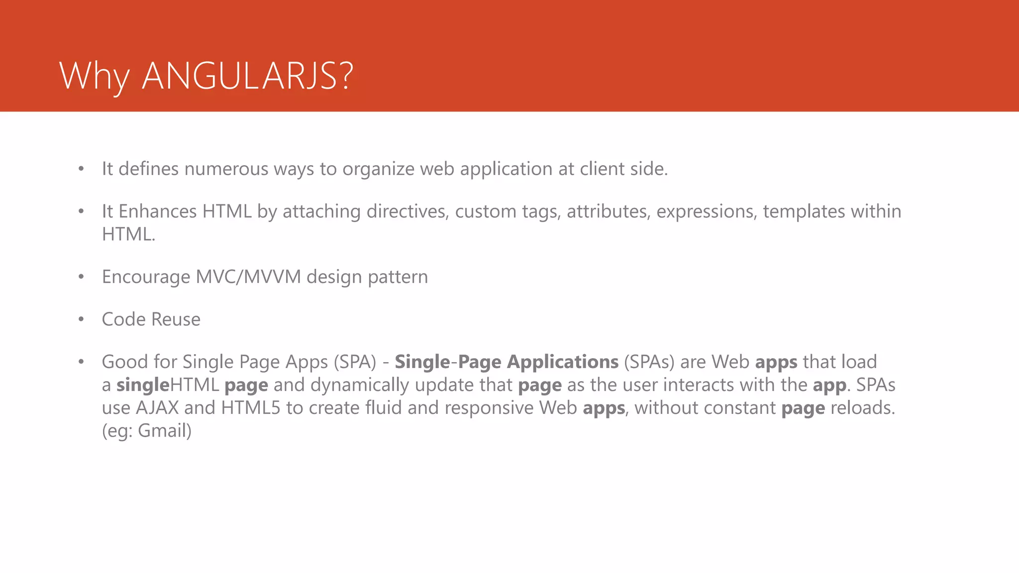Why ANGULARJS? • It defines numerous ways to organize web application at client side. • It Enhances HTML by attaching directives, custom tags, attributes, expressions, templates within HTML. • Encourage MVC/MVVM design pattern • Code Reuse • Good for Single Page Apps (SPA) - Single-Page Applications (SPAs) are Web apps that load a singleHTML page and dynamically update that page as the user interacts with the app. SPAs use AJAX and HTML5 to create fluid and responsive Web apps, without constant page reloads. (eg: Gmail) 