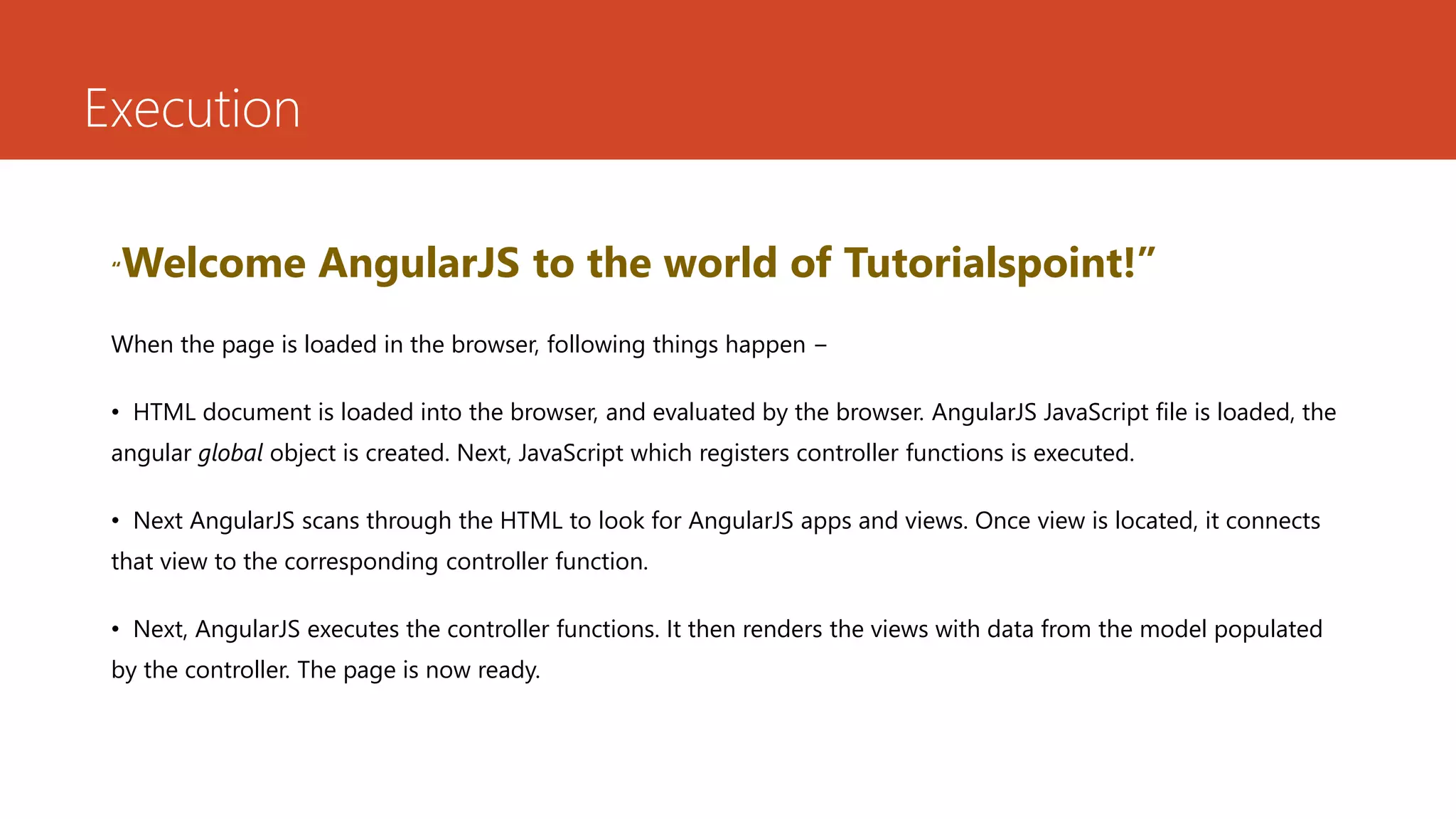 Execution “Welcome AngularJS to the world of Tutorialspoint!” When the page is loaded in the browser, following things happen − • HTML document is loaded into the browser, and evaluated by the browser. AngularJS JavaScript file is loaded, the angular global object is created. Next, JavaScript which registers controller functions is executed. • Next AngularJS scans through the HTML to look for AngularJS apps and views. Once view is located, it connects that view to the corresponding controller function. • Next, AngularJS executes the controller functions. It then renders the views with data from the model populated by the controller. The page is now ready. 
