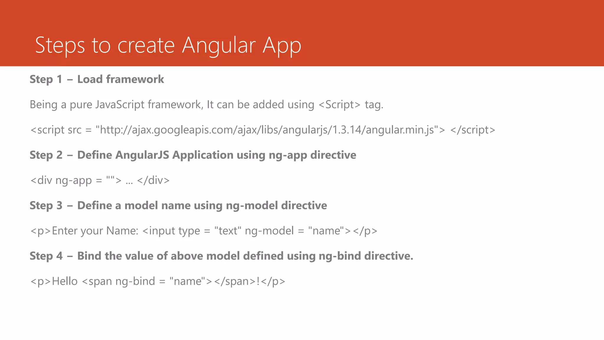 Steps to create Angular App Step 1 − Load framework Being a pure JavaScript framework, It can be added using <Script> tag. <script src = "http://ajax.googleapis.com/ajax/libs/angularjs/1.3.14/angular.min.js"> </script> Step 2 − Define AngularJS Application using ng-app directive <div ng-app = ""> ... </div> Step 3 − Define a model name using ng-model directive <p>Enter your Name: <input type = "text" ng-model = "name"></p> Step 4 − Bind the value of above model defined using ng-bind directive. <p>Hello <span ng-bind = "name"></span>!</p> 