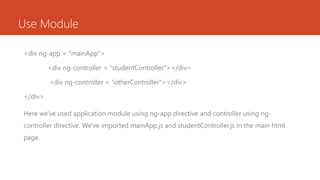 Use Module
<div ng-app = "mainApp“>
<div ng-controller = "studentController"></div>
<div ng-controller = “otherController"></div>
</div>
Here we've used application module using ng-app directive and controller using ng-
controller directive. We've imported mainApp.js and studentController.js in the main html
page.
 