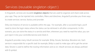 Services (reusable singleton object )
In AngularJS, services are reusable singleton objects that are used to organize and share code across
your app. They can be injected into controllers, filters and directives. AngularJS provides you three ways
to create services: service, factory and provider.
Only one Instance of service is available within the app. For example, after a successful login, you'll
need to store the login status where the status can be retrieved in all other components. In this
scenario, you can store the status in a service and then, whenever you need to read the value, you can
just inject it into your controller/service and check it.
AngularJS provides many inbuilt services for example, $http, $route, $window, $location etc. Each
service is responsible for a specific task for example, $http is used to make ajax call to get the server
data. $route is used to define the routing information and so on. Inbuilt services are always prefixed
with $ symbol.
 
