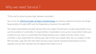 Why we need Service ?
“If You wish to share business logic between controllers”
Two of the five SOLID principles of object oriented design are directly related to Services: the Single
Responsibility Principle (SRP) and the Dependency Inversion Principle (DIP).
The single responsibility principle teaches that every object should have a single responsibility. If we
use the example of a controller, it’s responsibility is essentially to wire up the scope (which holds your
models) to your view; it is essentially the bridge between your models and your views. If your
controller is also responsible for making ajax calls to fetch and update data, this is a violation of the
SRP principle. Logic like that (and other business logic) should instead be abstracted out into a
separate service, then injected into the objects that need to use it.
 
