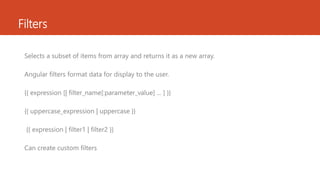 Filters
Selects a subset of items from array and returns it as a new array.
Angular filters format data for display to the user.
{{ expression [| filter_name[:parameter_value] ... ] }}
{{ uppercase_expression | uppercase }}
{{ expression | filter1 | filter2 }}
Can create custom filters
 