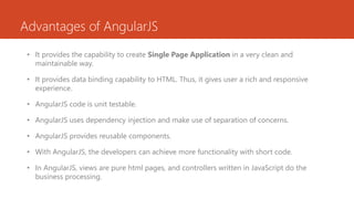 Advantages of AngularJS
• It provides the capability to create Single Page Application in a very clean and
maintainable way.
• It provides data binding capability to HTML. Thus, it gives user a rich and responsive
experience.
• AngularJS code is unit testable.
• AngularJS uses dependency injection and make use of separation of concerns.
• AngularJS provides reusable components.
• With AngularJS, the developers can achieve more functionality with short code.
• In AngularJS, views are pure html pages, and controllers written in JavaScript do the
business processing.
 