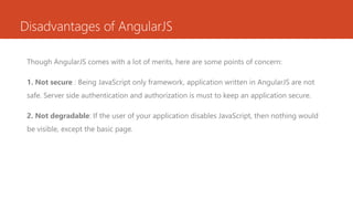Disadvantages of AngularJS
Though AngularJS comes with a lot of merits, here are some points of concern:
1. Not secure : Being JavaScript only framework, application written in AngularJS are not
safe. Server side authentication and authorization is must to keep an application secure.
2. Not degradable: If the user of your application disables JavaScript, then nothing would
be visible, except the basic page.
 