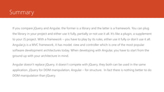 Summary
If you compare jQuery and Angular, the former is a library and the latter is a framework. You can plug
the library in your project and either use it fully, partially or not use it all. It’s like a plugin, a supplement
to your JS project. With a framework – you have to play by its rules, either use it fully or don’t use it all.
Angular.js is a MVC framework, it has model, view and controller which is one of the most popular
software development architectures today. When developing with Angular, you have to start from the
ground up with your architecture in mind.
Angular doesn’t replace jQuery, it doesn’t compete with jQuery, they both can be used in the same
application. jQuery for DOM manipulation, Angular – for structure. In fact there is nothing better to do
DOM manipulation than jQuery.
 
