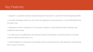 Key Features
• AngularJS is a powerful JavaScript based development framework to create RICH Internet Application(RIA).
• It provides developers options to write client side application (using JavaScript) in a clean MVC(Model View
Controller) way.
• Applications written in AngularJS is cross-browser compliant. It automatically handles JavaScript code
suitable for each browser.
• It is open source, completely free, and used by thousands of developers around the world. It is licensed
under the Apache License version 2.0.
• Overall, AngularJS is a framework to build large scale and high performance web application while keeping
them as easy-to-maintain.
 