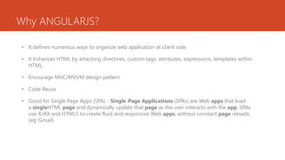Why ANGULARJS?
• It defines numerous ways to organize web application at client side.
• It Enhances HTML by attaching directives, custom tags, attributes, expressions, templates within
HTML.
• Encourage MVC/MVVM design pattern
• Code Reuse
• Good for Single Page Apps (SPA) - Single-Page Applications (SPAs) are Web apps that load
a singleHTML page and dynamically update that page as the user interacts with the app. SPAs
use AJAX and HTML5 to create fluid and responsive Web apps, without constant page reloads.
(eg: Gmail)
 