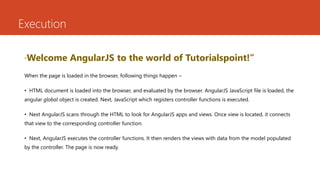 Execution
“Welcome AngularJS to the world of Tutorialspoint!”
When the page is loaded in the browser, following things happen −
• HTML document is loaded into the browser, and evaluated by the browser. AngularJS JavaScript file is loaded, the
angular global object is created. Next, JavaScript which registers controller functions is executed.
• Next AngularJS scans through the HTML to look for AngularJS apps and views. Once view is located, it connects
that view to the corresponding controller function.
• Next, AngularJS executes the controller functions. It then renders the views with data from the model populated
by the controller. The page is now ready.
 