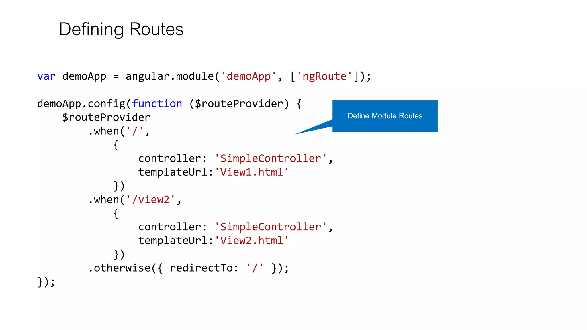 Defining Routes
var demoApp = angular.module('demoApp', ['ngRoute']);
demoApp.config(function ($routeProvider) {
$routeProvider
.when('/',
{
controller: 'SimpleController',
templateUrl:'View1.html'
})
.when('/view2',
{
controller: 'SimpleController',
templateUrl:'View2.html'
})
.otherwise({ redirectTo: '/' });
});
Define Module Routes
 