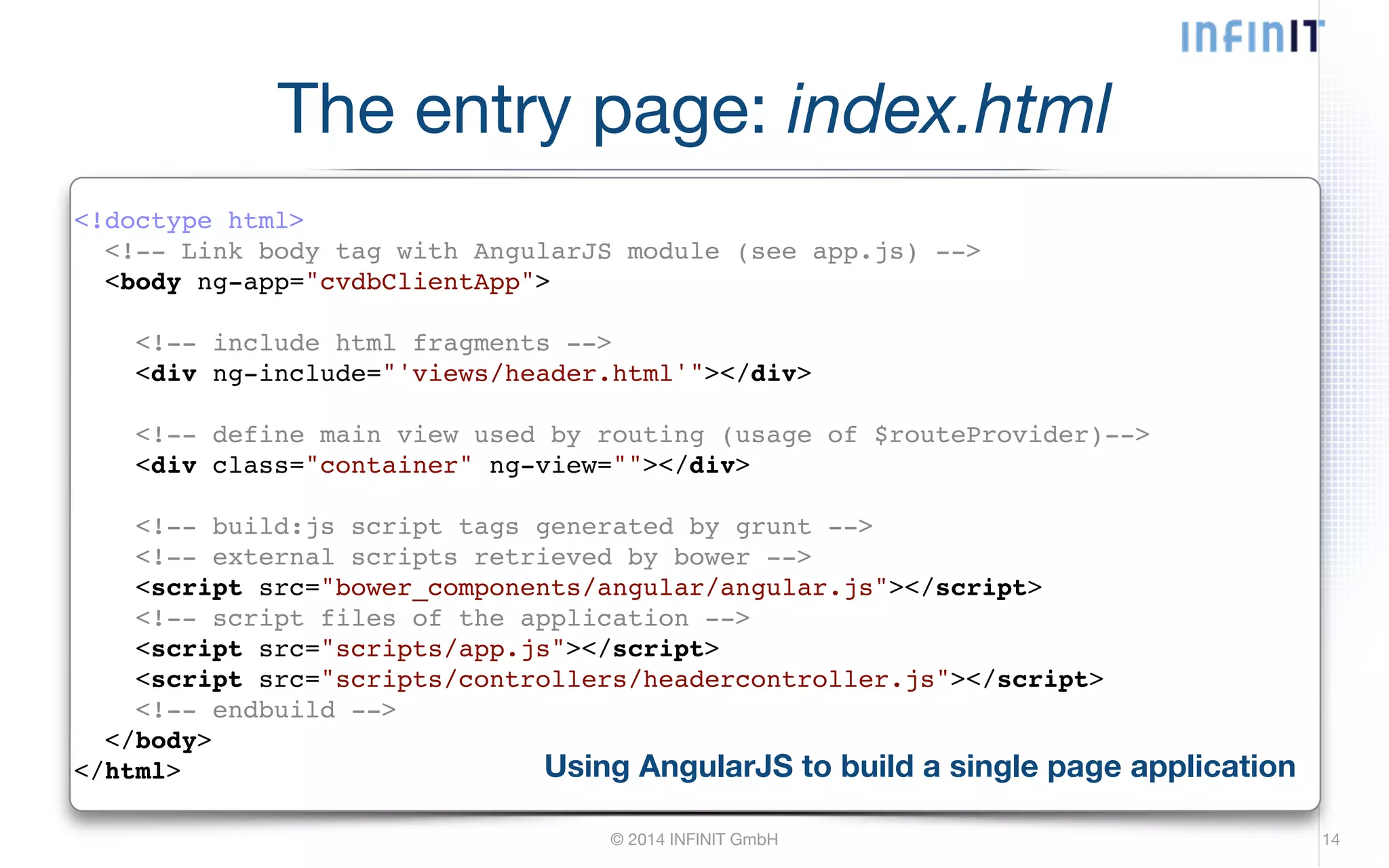 The entry page: index.html <!doctype html>! <!-- Link body tag with AngularJS module (see app.js) -->! <body ng-app="cvdbClientApp">! ! <!-- include html fragments -->! <div ng-include="'views/header.html'"></div>! © 2014 INFINIT GmbH 14 ! <!-- define main view used by routing (usage of $routeProvider)-->! <div class="container" ng-view=""></div>! ! <!-- build:js script tags generated by grunt -->! <!-- external scripts retrieved by bower -->! <script src="bower_components/angular/angular.js"></script>! <!-- script files of the application -->! <script src="scripts/app.js"></script>! <script src="scripts/controllers/headercontroller.js"></script>! <!-- endbuild -->! </body>! </html> Using AngularJS to build a single page application 