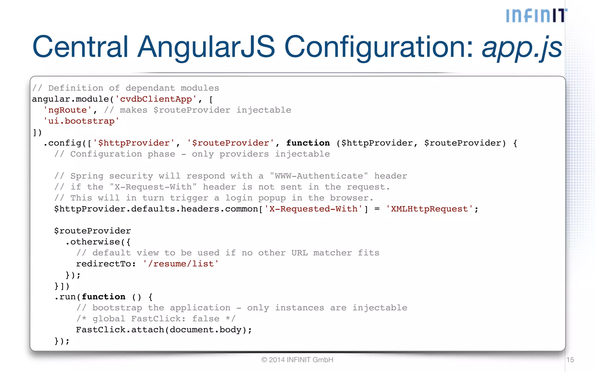 Central AngularJS Configuration: app.js // Definition of dependant modules! angular.module('cvdbClientApp', [! 'ngRoute', // makes $routeProvider injectable! 'ui.bootstrap'! ])! .config(['$httpProvider', '$routeProvider', function ($httpProvider, $routeProvider) {! // Configuration phase - only providers injectable! © 2014 INFINIT GmbH 15 ! // Spring security will respond with a "WWW-Authenticate" header! // if the "X-Request-With" header is not sent in the request.! // This will in turn trigger a login popup in the browser.! $httpProvider.defaults.headers.common['X-Requested-With'] = 'XMLHttpRequest';! ! $routeProvider! .otherwise({! // default view to be used if no other URL matcher fits! redirectTo: '/resume/list'! });! }])! .run(function () {! // bootstrap the application - only instances are injectable! /* global FastClick: false */! FastClick.attach(document.body);! }); 